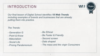 introduction
Our final lesson of Digital School identifies 10 Web Trends
including examples of brands and businesses that are already
putting them into practice.
The Trends:
- Generation G
- Point & Know
- Maturialism
- Social Lite
- Pricing Pandemonium

- Be Ethical
- Be Faster & Friendly
- Second screen
- Data shaped
- The mass and the virgin Consumers

2

 