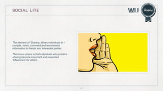 SOCIAL LITE

The element of ‘Sharing’ allows individuals to –
compile, remix, comment and recommend
information to friends and interested parties.
The bonus arises in that individuals who practice
sharing become important and respected
‘influencers’ for others.

21

 