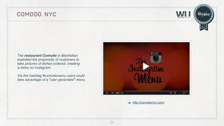 COMODO NYC

The restaurant Comodo in Manhattan
exploited the propensity of customers to
take pictures of dishes ordered, creating
a menu on Instagram.
Via the hashtag #comodomenu users could
take advantage of a "user generated" menu.

http://comodonyc.com/

22

 