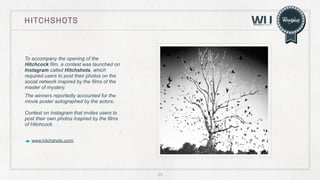 HITCHSHOTS

To accompany the opening of the
Hitchcock film, a contest was launched on
Instagram called Hitchshots, which
required users to post their photos on the
social network inspired by the films of the
master of mystery.
The winners reportedly accounted for the
movie poster autographed by the actors.
Contest on Instagram that invites users to
post their own photos inspired by the films
of Hitchcock.
www.hitchshots.com/

23

 