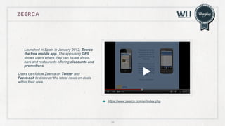 Zeerca

Launched in Spain in January 2012, Zeerca
the free mobile app. The app using GPS
shows users where they can locate shops,
bars and restaurants offering discounts and
promotions.
Users can follow Zeerca on Twitter and
Facebook to discover the latest news on deals
within their area.

https://www.zeerca.com/en/index.php

26

 