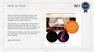 pear to pear

Airbnb provide the most famous “peer to peer”
service: consumers are brought together in a
community, where everyone has a score and a
reputation based on their behaviour.
The company is an online service that provides a
platform for individuals referred to as “hosts”,
generally private parties, to rent unoccupied living
space and other short-term lodging to guests
The success of Airbnb is due to the fact that users
can earn money, but also save it for their own
travel interests.
https://www.airbnb.it/

29

 