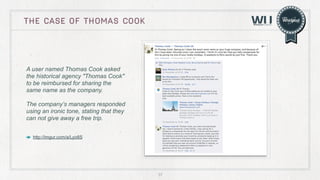 THE CASE OF thomas cook

A user named Thomas Cook asked
the historical agency "Thomas Cook"
to be reimbursed for sharing the
same name as the company.
The company’s managers responded
using an ironic tone, stating that they
can not give away a free trip.
http://imgur.com/a/Lyo8S

37

 