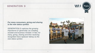 GENERATION G

For many consumers, giving and sharing
is the new status symbol.
GENERATION G captures the growing
importance of ‘generosity’ as a leading
societal and business mindset. In fact, for
many, giving, sharing and then receiving
recognition have replaced ‘taking’ as the
new status symbol.

4

 