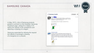 SAMSUNG CANADA

In May, 2012, a fan of Samsung products
posted a comment on the Canadian Samsung
Facebook page, asking for a Galaxy S III
before the release of the smartphone and
attaching a drawing of a dragon.
Samsung responded by refusing the request
but offered in exchange a drawing
of a kangaroo on a unicycle.

40

 