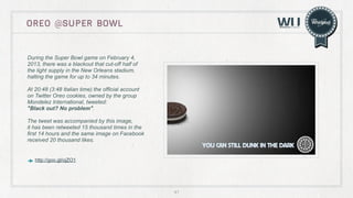 OreO @super bowl

During the Super Bowl game on February 4,
2013, there was a blackout that cut-off half of
the light supply in the New Orleans stadium,
halting the game for up to 34 minutes.
At 20:48 (3:48 Italian time) the official account
on Twitter Oreo cookies, owned by the group
Mondelez International, tweeted:
"Black out? No problem".
The tweet was accompanied by this image,
it has been retweeted 15 thousand times in the
first 14 hours and the same image on Facebook
received 20 thousand likes.	
  

http://goo.gl/ojZO1

41

 