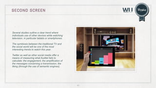 second screen

Several studies outline a clear trend where
individuals use of other devices while watching
television, in particular tablets or smartphones.
The symbiosis between the traditional TV and
the social world will be one of the most
interesting trends to watch this year.
Twitter as well as other social media offer a
means of measuring what Auditel fails to
calculate: the engagement, the amplification of
the messages concerning a transmission, the
liking (through the use of semantic engines).	
  

43

 