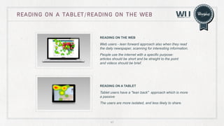 READING ON A TABLET/READING ON THE WEB

READING ON THE WEB

Web users - lean forward approach also when they read
the daily newspaper, scanning for interesting information.
People use the internet with a specific purpose:
articles should be short and be straight to the point
and videos should be brief.

READING ON A TABLET

Tablet users have a "lean back" approach which is more
a passive
The users are more isolated, and less likely to share.

47

 