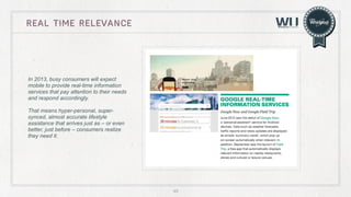real time rElevance

In 2013, busy consumers will expect
mobile to provide real-time information
services that pay attention to their needs
and respond accordingly.
That means hyper-personal, supersynced, almost accurate lifestyle
assistance that arrives just as – or even
better, just before – consumers realize
they need it.

49

 