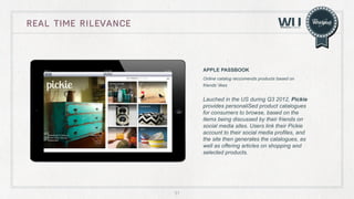 real time rilevance

APPLE PASSBOOK
Online catalog reccomends products based on
friends’ likes

Lauched in the US during Q3 2012, Pickie
provides personaliSed product catalogues
for consumers to browse, based on the
items being discussed by their friends on
social media sites. Users link their Pickie
account to their social media profiles, and
the site then generates the catalogues, as
well as offering articles on shopping and
selected products.

51

 