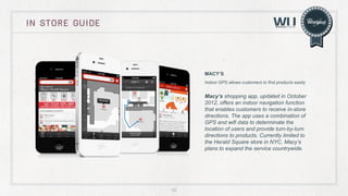 in store guide

MACY’S
Indoor GPS allows customers to find products easily

Macy’s shopping app, updated in October
2012, offers an indoor navigation function
that enables customers to receive in-store
directions. The app uses a combination of
GPS and wifi data to determinate the
location of users and provide turn-by-turn
directions to products. Currently limited to
the Herald Square store in NYC, Macy’s
plans to expand the service countrywide.

52

 