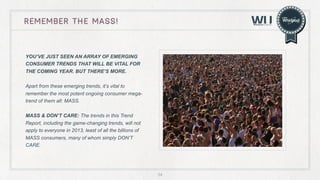 remember the mass!

YOU’VE JUST SEEN AN ARRAY OF EMERGING
CONSUMER TRENDS THAT WILL BE VITAL FOR
THE COMING YEAR. BUT THERE’S MORE.
Apart from these emerging trends, it’s vital to
remember the most potent ongoing consumer megatrend of them all: MASS.
MASS & DON’T CARE: The trends in this Trend
Report, including the game-changing trends, will not
apply to everyone in 2013, least of all the billions of
MASS consumers, many of whom simply DON’T
CARE.

54

 