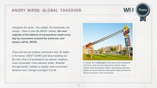 angry birds: global takeover

Alongside the niche – the crafted, the handmade, the
unique – there is also the MASS. Indeed, the vast
majority of the billions of transactions made every
day by consumers around the world are, and
always will be, MASS.

There will also be endless consumers who, for better
or for worse, DON’T CARE (yet) about seeking out
the new. Even if it promises to be cleaner, healthier,
more convenient, more relevant, better. Whether
through inertia, inability or apathy, most consumers’
behavior won’t change overnight, if at all.

In October 2012, McDonald’s China announced its partership
with Rovio, which saw the brands launch special, limited
location Angry Birds games. While in participating restaurants,
players can access sepecial hidden game modes and features
that are not present in the normal game

55

 