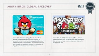 angry birds: global takeover

In June 2012, Finland-based Angry Birds developer Rovio
launched branded MasterCard credit cards in Russia, in
partnership with commercial bank Promsvyazbank. Decorated
with the videogame’s main characters, only 100.000 of the cards
were available, with cardholders offered a 10% discount on all
Angry Birds merchandise in Rovio’s internet store.

In June 2012, the Särkänniemi Adventure Park in Finland
opened Angry Birds Land, On offer are rides based on the Angry
Birds game, as well as an adventure playground, designed for
adults and kids alike.

56

 