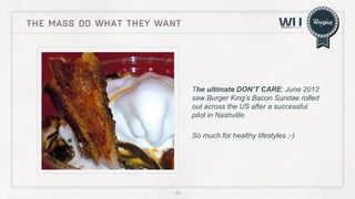 THE MASS DO WHAT THEY WANT

The ultimate DON’T CARE: June 2012
saw Burger King’s Bacon Sundae rolled
out across the US after a successful
pilot in Nashville.
So much for healthy lifestyles ;-)

58

 