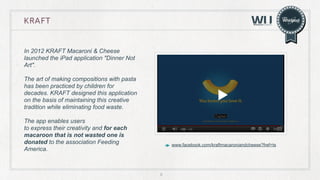 KRAFT

In 2012 KRAFT Macaroni & Cheese
launched the iPad application "Dinner Not
Art".
The art of making compositions with pasta
has been practiced by children for
decades. KRAFT designed this application
on the basis of maintaining this creative
tradition while eliminating food waste.
The app enables users
to express their creativity and for each
macaroon that is not wasted one is
donated to the association Feeding
America.

www.facebook.com/kraftmacaroniandcheese?fref=ts

6

 