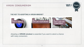 VIRGIN CONSUMERISM

THE KEY TO ADOPTING A VIRGIN MINDSET

#1
KEEP IT SIMPLE

#2
EXPLAIN YOUR BRAND

#3
DON’T ASK FOR
COMMITMENT

Adopting a VIRGIN mindset is essential if you want to stand a chance
with many consumers.

60

 