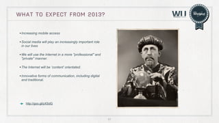 WHAT TO EXPECT FROM 2013?
• Increasing mobile access
• Social media will play an increasingly important role
in our lives

• We will use the Internet in a more "professional" and
"private" manner.

• The Internet will be ‘content’ orientated.
• Innovative forms of communication, including digital
and traditional.

http://goo.gl/pXSdG

61

 