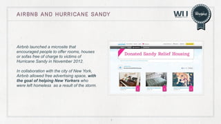 Airbnb and hurricane sandy

Airbnb launched a microsite that
encouraged people to offer rooms, houses
or sofas free of charge to victims of
Hurricane Sandy in November 2012.
In collaboration with the city of New York,
Airbnb allowed free advertising space, with
the goal of helping New Yorkers who
were left homeless as a result of the storm.

7

 