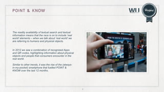 point & know

The readily availability of textual search and textual
information means that the race is on to include ‘real
world’ elements – when we talk about ‘real world’ we
are referring to humans and physical objects.
In 2012 we saw a combination of recognised Apps
and QR codes, highlighting information about physical
objects and people that consumers encounter in the
real world.
Similar to other trends, it was the rise of the (alwaysin-my-pocket) smartphone that fuelled POINT &
KNOW over the last 12 months.

9

 