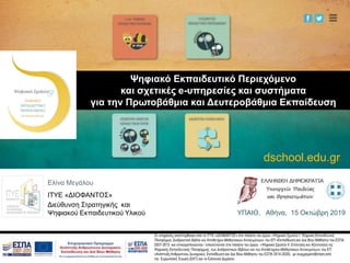 Οι υπηρεσίες αναπτύχθηκαν από το ΙΤΥΕ «ΔΙΟΦΑΝΤΟΣ» στο πλαίσιο του έργου «Ψηφιακό Σχολείο Ι: Ψηφιακή Εκπαιδευτική
Πλατφόρμα, Διαδραστικά Βιβλία και Αποθετήριο Μαθησιακών Αντικειμένων» του ΕΠ «Εκπαίδευση και Δια Βίου Μάθηση» του ΕΣΠΑ
2007-2013 και επικαιροποιούνται / επεκτείνονται στο πλαίσιο του έργου «Ψηφιακό Σχολείο ΙΙ: Επέκταση και Αξιοποίηση της
Ψηφιακής Εκπαιδευτικής Πλατφόρμας, των Διαδραστικών Βιβλίων και του Αποθετηρίου Μαθησιακών Αντικειμένων» του ΕΠ
«Ανάπτυξη Ανθρώπινου Δυναμικού, Εκπαίδευση και Δια Βίου Μάθηση» του ΕΣΠΑ 2014-2020), με συγχρηματοδότηση από
την Ευρωπαϊκή Ένωση (ΕΚΤ) και το Ελληνικό Δημόσιο.
Ελίνα Μεγάλου
ΙΤΥΕ «ΔΙΟΦΑΝΤΟΣ»
Διεύθυνση Στρατηγικής και
Ψηφιακού Εκπαιδευτικού Υλικού
dschool.edu.gr
Ψηφιακό Εκπαιδευτικό Περιεχόμενο
και σχετικές e-υπηρεσίες και συστήματα
για την Πρωτοβάθμια και Δευτεροβάθμια Εκπαίδευση
ΥΠΑΙΘ, Αθήνα, 15 Οκτώβρη 2019
 