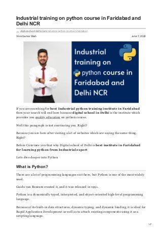 1/7
Vinod kumar Shah June 7, 2022
Industrial training on python course in Faridabad and
Delhi NCR
digitalschooldelhi.com/industrial-python-course-in-faridabad
If you are searching for best Industrial python training institute in Faridabad
then your search will end here because digital school in Delhi is the institute which
provides you quality education on python course.
Well this paragraph is not convincing you. Right?
Because you are here after visiting a lot of websites which are saying the same thing.
Right?
Before Convince you that why Digital school of Delhi is best institute in Faridabad
for learning python from Industrial expert
Let’s dive deeper into Python
What is Python?
There are a lot of programming languages out there, but Python is one of the most widely
used.
Guido van Rossum created it, and it was released in 1991.
Python is a dynamically typed, interpreted, and object-oriented high-level programming
language.
Because of its built-in data structures, dynamic typing, and dynamic binding, it is ideal for
Rapid Application Development as well as to attach existing components using it as a
scripting language.
 