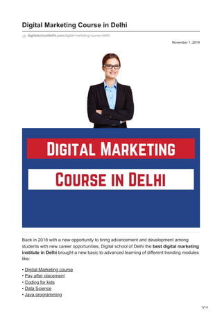 1/14
November 1, 2019
Digital Marketing Course in Delhi
digitalschooldelhi.com/digital-marketing-course-delhi/
Back in 2016 with a new opportunity to bring advancement and development among
students with new career opportunities, Digital school of Delhi the best digital marketing
institute in Delhi brought a new basic to advanced learning of different trending modules
like:
• Digital Marketing course


• Pay after placement
• Coding for kids


• Data Science


• Java programming
 