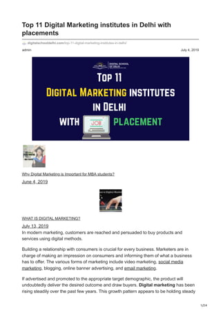 1/24
admin July 4, 2019
Top 11 Digital Marketing institutes in Delhi with
placements
digitalschooldelhi.com/top-11-digital-marketing-institutes-in-delhi/
Why Digital Marketing is Important for MBA students?
June 4, 2019
WHAT IS DIGITAL MARKETING?
July 13, 2019
In modern marketing, customers are reached and persuaded to buy products and
services using digital methods.
Building a relationship with consumers is crucial for every business. Marketers are in
charge of making an impression on consumers and informing them of what a business
has to offer. The various forms of marketing include video marketing, social media
marketing, blogging, online banner advertising, and email marketing.
If advertised and promoted to the appropriate target demographic, the product will
undoubtedly deliver the desired outcome and draw buyers. Digital marketing has been
rising steadily over the past few years. This growth pattern appears to be holding steady
 