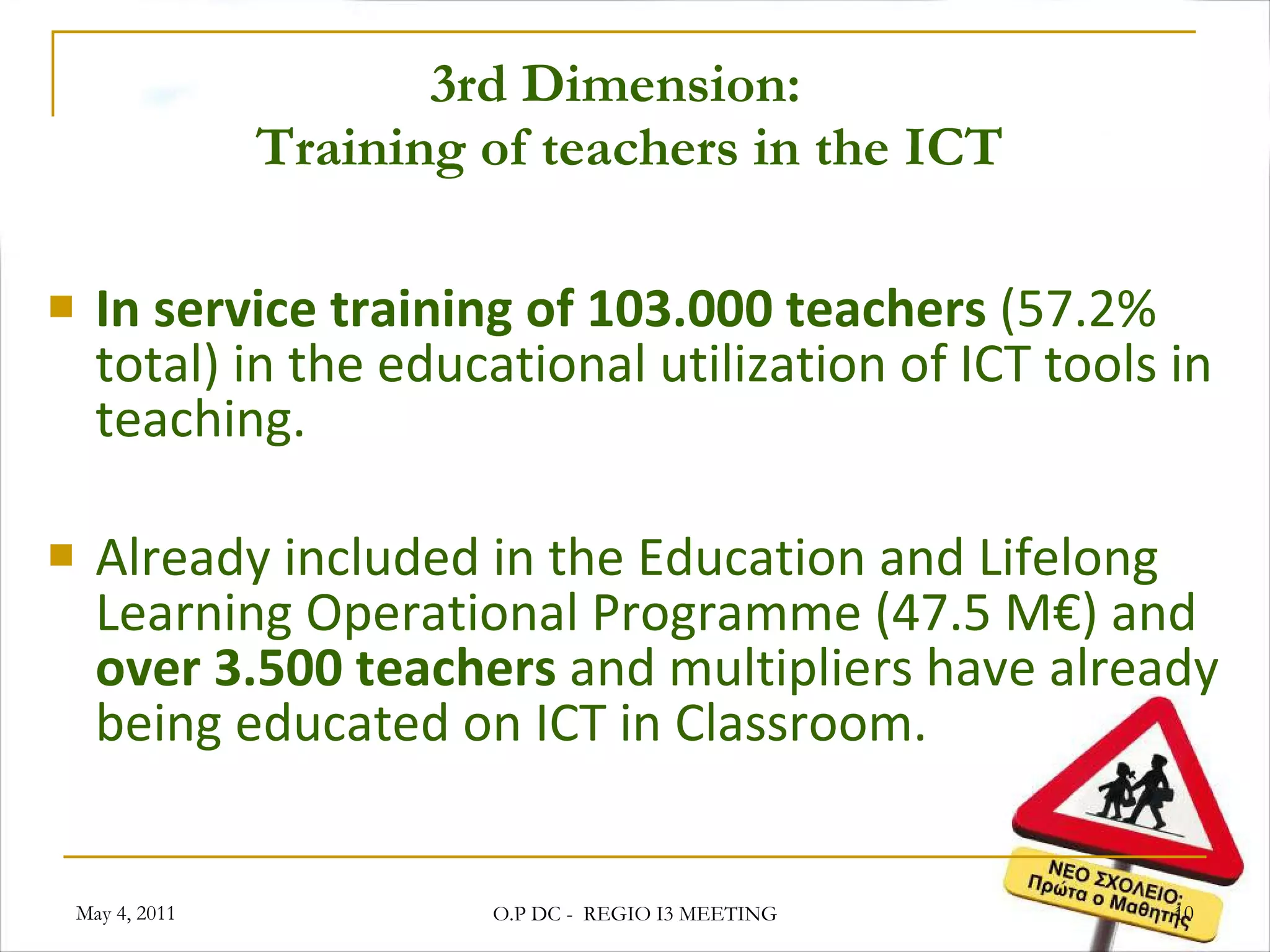 3rd Dimension:   Training of teachers in the ICT In service training of 103.000 teachers  (57.2% total) in the educational utilization of ICT tools in teaching. Already included in the Education and Lifelong Learning Operational Programme (47.5 M€) and  over 3.500 teachers  and multipliers have already being educated on ICT in Classroom. May 4, 2011 O.P DC -  REGIO I3 MEETING 