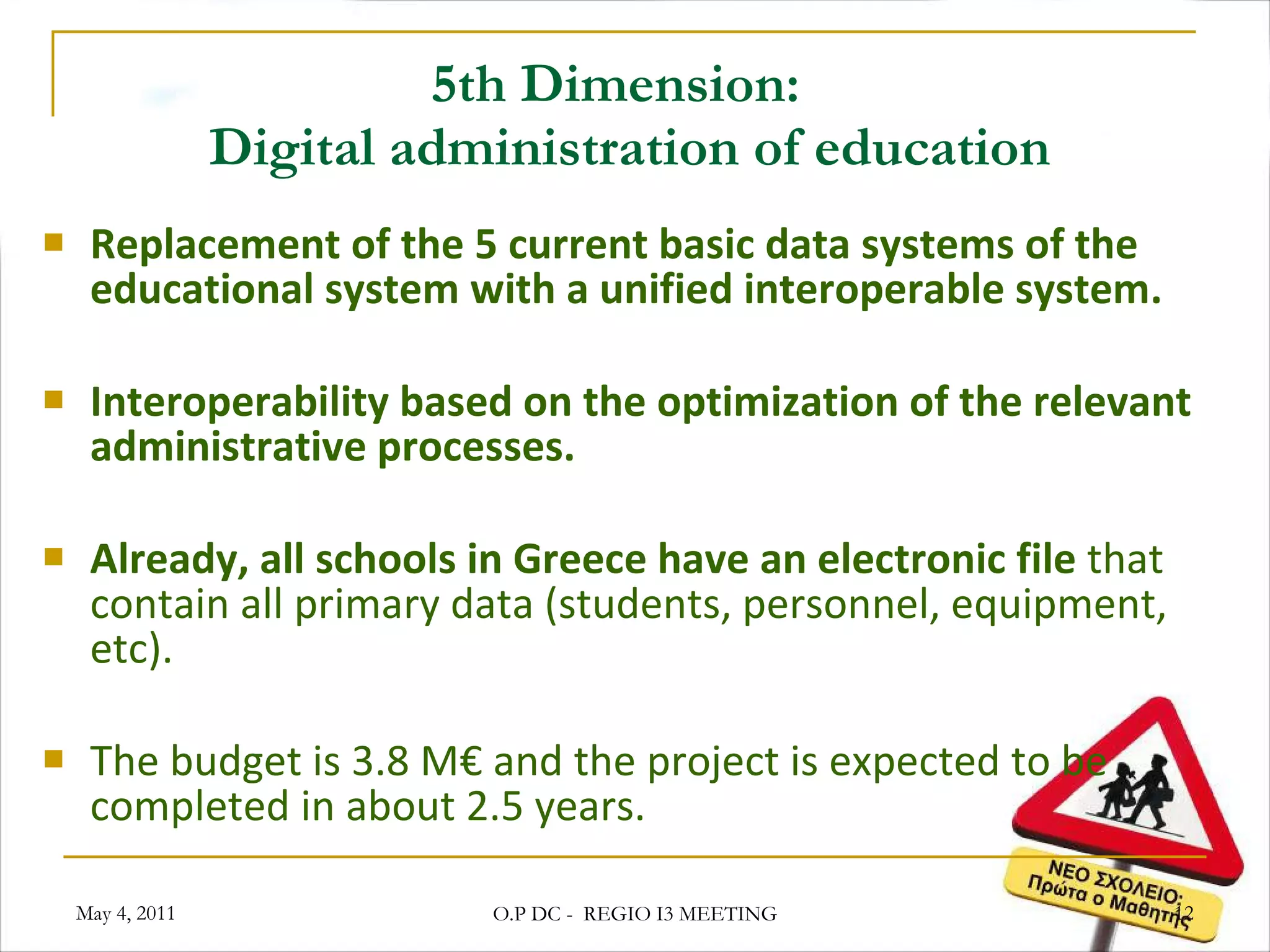 5th Dimension:   Digital administration of education Replacement of the 5 current basic data systems of the educational system with a unified interoperable system. Interoperability based on the optimization of the relevant administrative processes. Already, all schools in Greece have an electronic file  that contain all primary data (students, personnel, equipment, etc). The budget is 3.8 M€ and the project is expected to be completed in about 2.5 years.  May 4, 2011 O.P DC -  REGIO I3 MEETING 