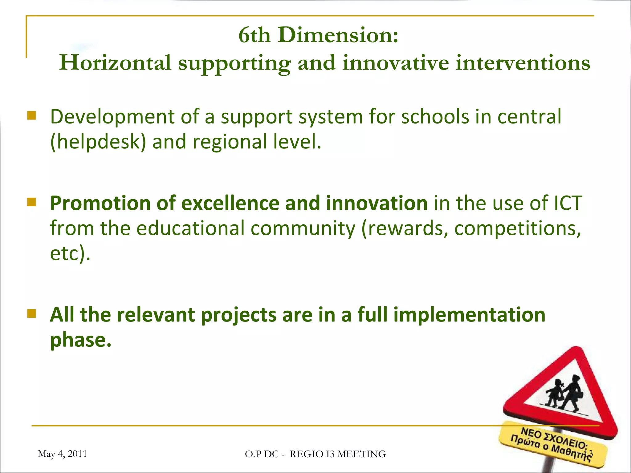 6th Dimension:   Horizontal supporting and innovative interventions Development of a support system for schools in central (helpdesk) and regional level. Promotion of excellence and innovation  in the use of ICT from the educational community (rewards, competitions, etc). All the relevant projects are in a full implementation phase.  May 4, 2011 O.P DC -  REGIO I3 MEETING 