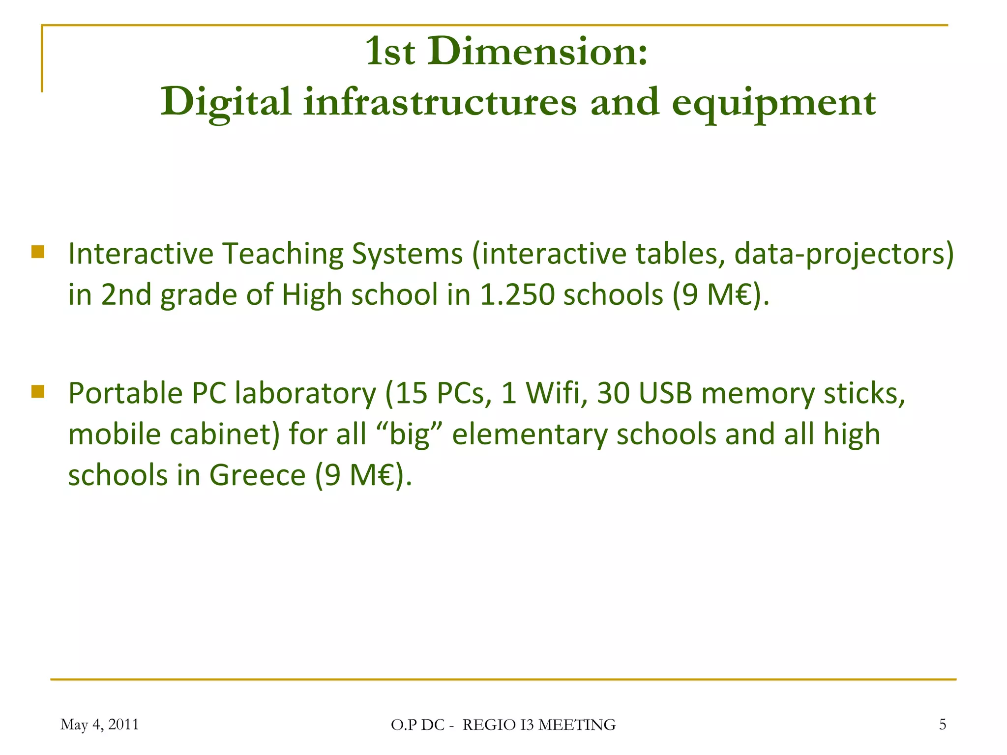 1st Dimension:   Digital infrastructures and equipment Interactive Teaching Systems (interactive tables, data-projectors) in 2nd grade of High school in 1.250 schools (9 M€). Portable PC laboratory (15 PCs, 1 Wifi, 30 USB memory sticks, mobile cabinet) for all “big” elementary schools and all high schools in Greece (9 M€).  May 4, 2011 O.P DC -  REGIO I3 MEETING 