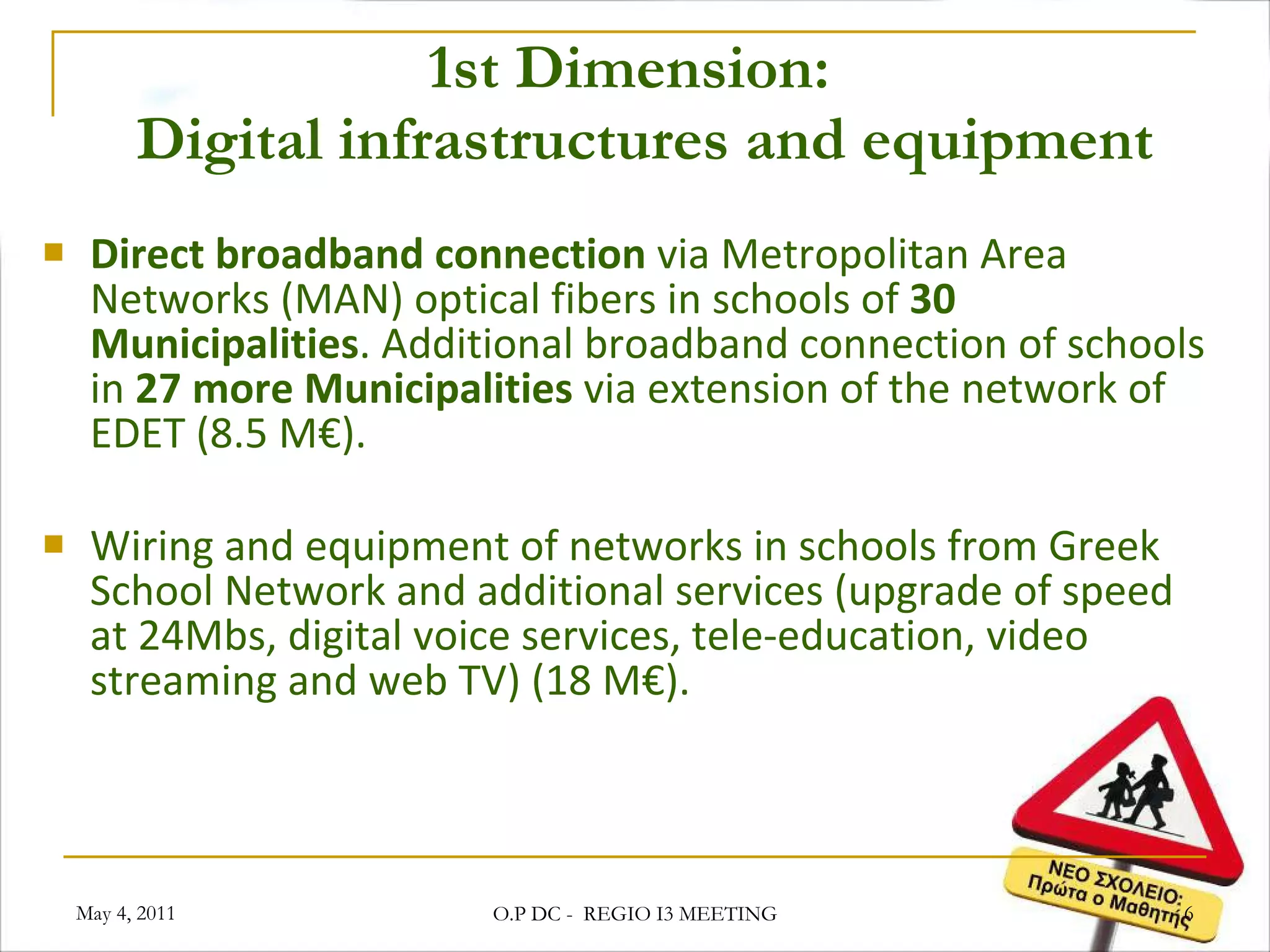1st Dimension:   Digital infrastructures and equipment Direct broadband connection  via Metropolitan Area Networks (MAN) optical fibers in schools of  30 Municipalities . Additional broadband connection of schools in  27 more Municipalities  via extension of the network of EDET (8.5 M€). Wiring and equipment of networks in schools from Greek School Network and additional services (upgrade of speed at 24Mbs, digital voice services, tele-education, video streaming and web TV) (18 M€). May 4, 2011 O.P DC -  REGIO I3 MEETING 