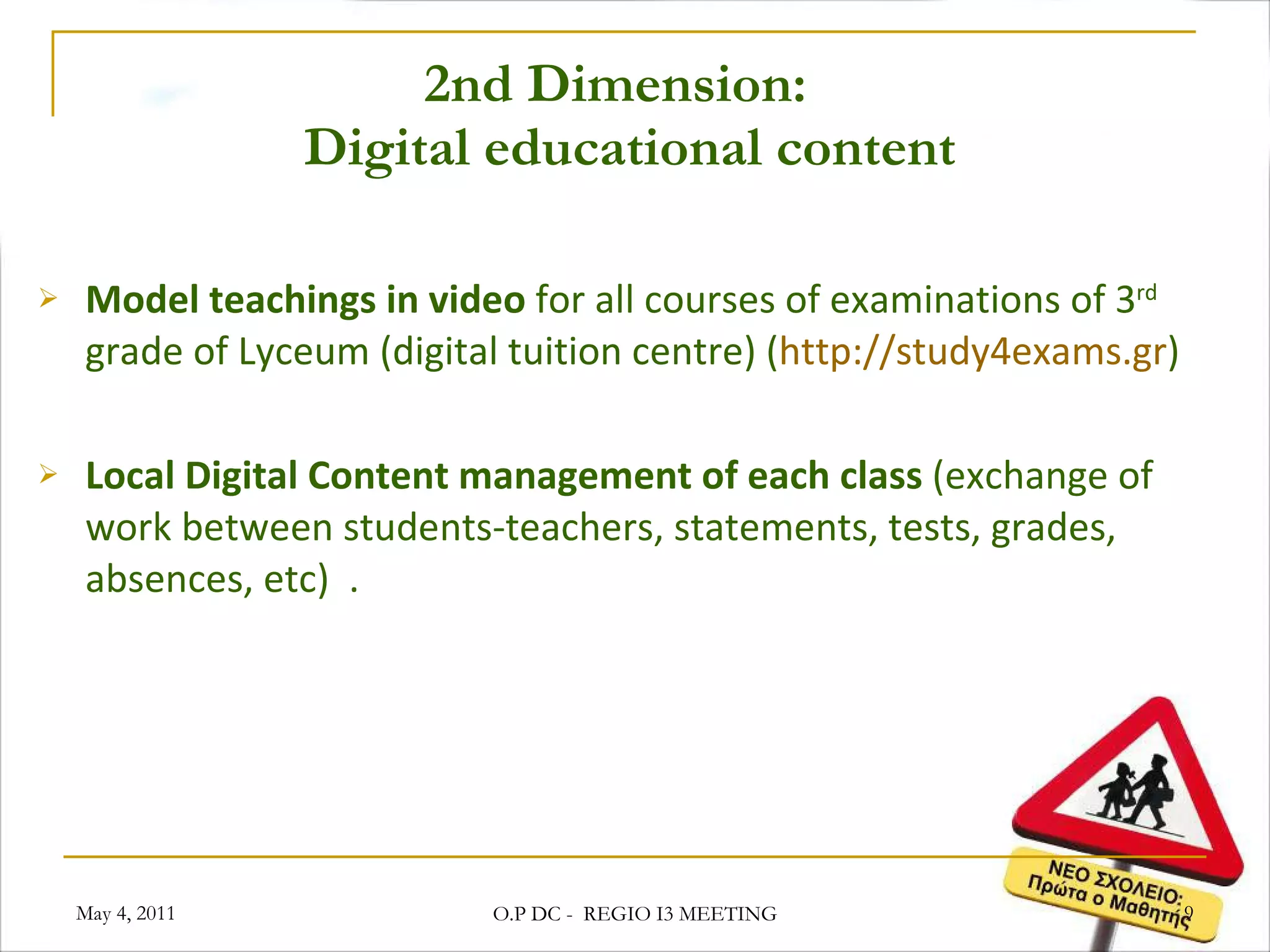 2nd Dimension:   Digital educational content Model teachings in video  for all courses of examinations of 3 rd  grade of Lyceum (digital tuition centre) ( http://study4exams.gr ) Local Digital Content management of each class  (exchange of work between students-teachers, statements, tests, grades, absences, etc)  . May 4, 2011 O.P DC -  REGIO I3 MEETING 