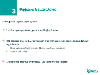 Ψθφιακό Θεματολόγιο

Σο Ψθφιακό Θεματολόγιο ορίηει:


 7 πεδία προτεραιότθτασ για τθν ανάλθψθ δράςθσ



 101 δράςεισ που κα δϊςουν ϊκθςθ ςτισ επενδφςεισ και ςτθ χριςθ ψθφιακϊν
  τεχνολογιϊν
      78 για τθν Επιτροπι (από τισ οποίεσ 31 είναι νομοκετικζσ προτάςεισ)
      23 για τα κράτθ μζλθ




 13 βαςικοφσ ςτόχουσ επιδόςεων (Key Performance targets)
 
