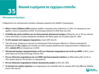 Βαςικά ευριματα ςε εγχϊριο επίπεδο

Ηλεκτρονικό Εμπόριο

Η αφομοίωςθ του θλεκτρονικοφ εμπορίου παραμζνει χαμθλι ςτθν Ελλάδα. ΢υγκεκριμζνα:

 Μόνο 1 ςτουσ 5 Ζλλθνεσ (18%) αγόραςε αγακά ι υπθρεςίεσ μζςω διαδικτφου το 2011, ςε ςφγκριςθ με τουσ
  ςχεδόν 1 ςτουσ 2 Ευρωπαίουσ (43%). Σο αντίςτοιχο ποςοςτό το 2010 ιταν ςτο 12%.
 Η Ελλάδα ζχει μζςεσ επιδόςεισ και ςτο διαςυνοριακό θλεκτρονικό εμπόριο, δεδομζνου ότι το 7% των πολιτϊν
  ςτουσ τελευταίουσ 12 μινεσ αγόραςαν απευκείασ από άλλεσ χϊρεσ τθσ ΕΕ (μζςοσ όροσ ΕΕ: 10%)
 Σο 12% αγόραςε από εγχϊριεσ επιχειριςεισ, ζναντι 39% ςτθν ΕΕ.
 Παρ 'όλα αυτά, ςφμφωνα με ζρευνα του Οικονομικοφ Πανεπιςτθμίου Ακθνϊν οι Ζλλθνεσ καταναλωτζσ
  δαπάνθςαν 1,7 δις. ευρϊ για το ςφνολο των online αγορϊν προϊόντων και υπθρεςιϊν κατά τθ διάρκεια του
  2011, αφξθςθ 30% ςε ςφγκριςθ με το 2010.
 Ηλεκτρονικό Εμπόριο πραγματοποίθςε το 6% των ελλθνικϊν επιχειριςεων και το 6% των ΜΜΕ το 2011, ενϊ ο
  μζςοσ όροσ τθσ ΕΕ ιταν αντίςτοιχα 13% και 12%.
 4% των ελλθνικϊν επιχειριςεων και των ΜΜΕ είχε διαςυνοριακζσ πωλιςεισ ςε άλλα κράτθ μζλθ τθσ ΕΕ το
  2011 (μζςοσ όροσ ΕΕ: ​6% για όλεσ τισ επιχειριςεισ).
 6% των ελλθνικϊν επιχειριςεων ζκαναν θλεκτρονικζσ αγορζσ το 2011 (ΕΕ 19%).
 Σο ποςοςτό του κφκλου εργαςιϊν των επιχειριςεων που προιλκε από θλ. εμπόριο 2011 ιταν 4% ςτθν Ελλάδα,
  ζναντι 14% ςτθν ΕΕ.
 