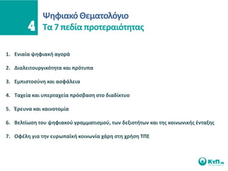 Ψθφιακό Θεματολόγιο
              Σα 7 πεδία προτεραιότθτασ

1. Ενιαία ψθφιακι αγορά

2. Διαλειτουργικότθτα και πρότυπα

3. Εμπιςτοςφνθ και αςφάλεια

4. Σαχεία και υπερταχεία πρόςβαςθ ςτο διαδίκτυο

5. Ζρευνα και καινοτομία

6. Βελτίωςθ του ψθφιακοφ γραμματιςμοφ, των δεξιοτιτων και τθσ κοινωνικισ ζνταξθσ

7. Οφζλθ για τθν ευρωπαϊκι κοινωνία χάρθ ςτθ χριςθ ΣΠΕ
 
