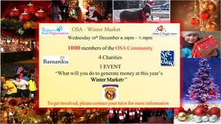 Wednesday 10th December 4:30pm – 7:30pm 
1000 members of the OSA Community 
4 Charities 
1 EVENT 
“What will you do to generate money at this year’s 
Winter Market?” 
To get involved, please contact your tutor for more information 
