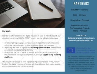 Trifold brochures have long been a type of
material used to advertise brands, products,
and services.
The best way to maximize its use is to introduce
what the brand has to offer with a brief or about
section like this.
Make sure to keep your introduction short but
interesting enough to readers.
developing the pedagogic competences of digital learning facilitators by
using new methodologies for teaching basic digital competences.
improving the offer of high quality learning opportunities addressed to
people with low digital competences.
diminishing the risk of social, economic and cultural marginalization of
the people with low digital competences, through Digital Story learning
platform.
Our goals
In order to offer a solution for digital inclusion in case of individuals with low
digital competences, DIGITAL SCRIPT project has the following objectives:
 
The project is expected to have a positive impact at national and European
level on the digital inclusion of people with low skills and thus easier access
to social, economic and cultural activities.
Contact Us
digitalscriptproject@gmail.com
www.digitalscriptproject.eu
The European Commission's support for
the production of this publication does
not constitute an endorsement of the
contents, which reflect the views only of
the authors, and the Commission cannot
be held responsible for any use which
may be made of the information
contained therein.
PARTNERS
FPIMMBV-Romania
ISOB-Germany
Storytellme-Portugal
FundaçãodeEnsino
ProfissionaldaPraiada
Vitória-Portugal
 