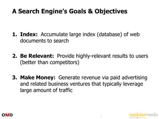 A Search Engine‟s Goals & Objectives


1. Index: Accumulate large index (database) of web
   documents to search

2. Be Relevant: Provide highly-relevant results to users
   (better than competitors)

3. Make Money: Generate revenue via paid advertising
   and related business ventures that typically leverage
   large amount of traffic



                                    16
 