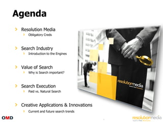 Agenda
 Resolution Media
    Obligatory Creds



 Search Industry
    Introduction to the Engines



 Value of Search
    Why is Search important?



 Search Execution
    Paid vs. Natural Search



 Creative Applications & Innovations
    Current and future search trends

                                       4
 