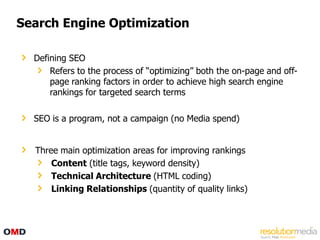 Search Engine Optimization

  Defining SEO
      Refers to the process of “optimizing” both the on-page and off-
      page ranking factors in order to achieve high search engine
      rankings for targeted search terms

  SEO is a program, not a campaign (no Media spend)


  Three main optimization areas for improving rankings
      Content (title tags, keyword density)
      Technical Architecture (HTML coding)
      Linking Relationships (quantity of quality links)
 