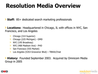 Resolution Media Overview

 Staff: 85+ dedicated search marketing professionals

  Locations: Headquartered in Chicago, IL with offices in NYC, San
Francisco, and Los Angeles
      Chicago (314 Superior)
      Chicago (225 Michigan) - OMD
      NYC (195 Broadway)
      NYC (488 Madison Ave) - PHD
      San Francisco (555 Market)
      Los Angeles (5353 Grosvenor Blvd) – TBWA/Chiat

 History: Founded September 2003. Acquired by Omnicom Media
Group in 2005

                                                                     5
 