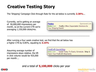 Creative Testing Story
The „Shipping‟ Campaign Click through Rate for the ad below is currently 2.30%...


Currently, we‟re getting an average
of 50,000,000 impressions per
month, so at the current CTR we‟re
averaging 1,150,000 clicks/mo.




After running a four week creative test, we find that the ad below has
a higher CTR by 0.85%, equating to 3.15%


Assuming average number of
impressions stays relative, the lift
in click volume would be 425,000
per month….


                 and a total of 5,100,000 clicks per year
 