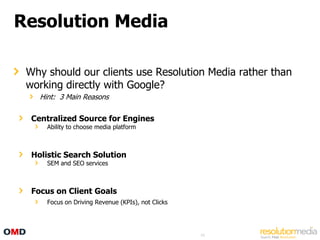 Resolution Media

 Why should our clients use Resolution Media rather than
 working directly with Google?
    Hint: 3 Main Reasons

  Centralized Source for Engines
      Ability to choose media platform



  Holistic Search Solution
      SEM and SEO services



  Focus on Client Goals
      Focus on Driving Revenue (KPIs), not Clicks




                                                    69
 
