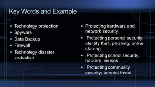  Technology protection
 Spyware
 Data Backup
 Firewall
 Technology disaster
protection
Key Words and Example
 Protecting hardware and
network security
 Protecting personal security:
identity theft, phishing, online
stalking
 Protecting school security:
hackers, viruses
 Protecting community
security: terrorist threat
 