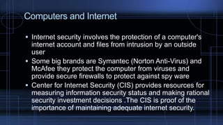  Internet security involves the protection of a computer's
internet account and files from intrusion by an outside
user
 Some big brands are Symantec (Norton Anti-Virus) and
McAfee they protect the computer from viruses and
provide secure firewalls to protect against spy ware
 Center for Internet Security (CIS) provides resources for
measuring information security status and making rational
security investment decisions .The CIS is proof of the
importance of maintaining adequate internet security.
Computers and Internet
 