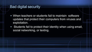 Bad digital security
 When teachers or students fail to maintain software
updates that protect their computers from viruses and
exploitation.
 Students fail to protect their identity when using email,
social networking, or texting.
 