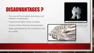 DISADVANTAGES ?
 This Law will Hurt media, democracy and
freedom of expression.
 Fundamental rights will be curtailed.
 A sense of fear will grow among people.
 Rights guaranteed by the constitution will
be curbed.
 
