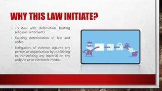 WHY THIS LAW INITIATE?
 To deal with defamation, hurting
religious sentiments.
 Causing deterioration of law and
order.
 Instigation of violence against any
person or organization by publishing
or transmitting any material on any
website or in electronic media.
 